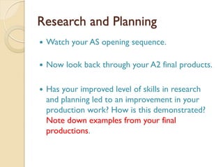 Research and Planning
 Watch your AS opening sequence.
 Now look back through your A2 final products.
 Has your improved level of skills in research
and planning led to an improvement in your
production work? How is this demonstrated?
Note down examples from your final
productions.
 