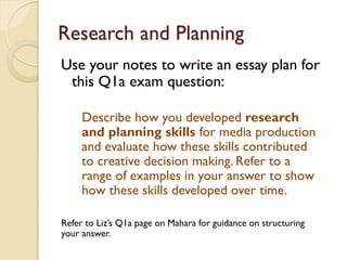 Research and Planning
Use your notes to write an essay plan for
this Q1a exam question:
Describe how you developed research
and planning skills for media production
and evaluate how these skills contributed
to creative decision making. Refer to a
range of examples in your answer to show
how these skills developed over time.
Refer to Liz’s Q1a page on Mahara for guidance on structuring
your answer.
 