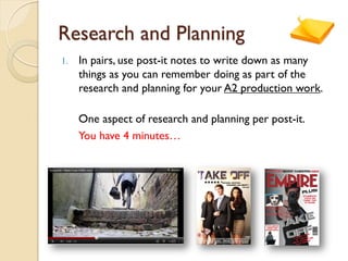 Research and Planning
1. In pairs, use post-it notes to write down as many
things as you can remember doing as part of the
research and planning for your A2 production work.
One aspect of research and planning per post-it.
You have 4 minutes…
 