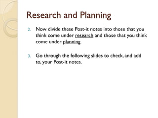 Research and Planning
2. Now divide these Post-it notes into those that you
think come under research and those that you think
come under planning.
3. Go through the following slides to check, and add
to, your Post-it notes.
 