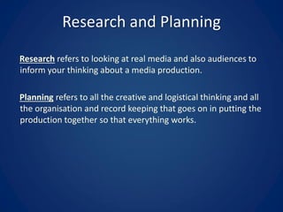 Research and Planning
Research refers to looking at real media and also audiences to
inform your thinking about a media production.
Planning refers to all the creative and logistical thinking and all
the organisation and record keeping that goes on in putting the
production together so that everything works.
 