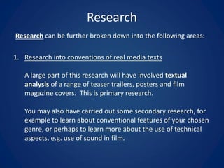 Research
Research can be further broken down into the following areas:
1. Research into conventions of real media texts
A large part of this research will have involved textual
analysis of a range of teaser trailers, posters and film
magazine covers. This is primary research.
You may also have carried out some secondary research, for
example to learn about conventional features of your chosen
genre, or perhaps to learn more about the use of technical
aspects, e.g. use of sound in film.
 