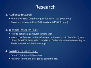 Research
2. Audience research
• Primary research (feedback questionnaires, vox pops, etc.)
• Secondary research (Pearl & Dean data, IMDB info, etc.)
3. Technical research, e.g.:
• How to achieve a particular camera shot
• How to use features in the software to achieve a particular effect (many
of you found YouTube video tutorials to find out how to do something in
Final Cut Pro or Adobe Photoshop)
4. Logistical research, e.g.:
• Researching suitable locations
• Research to find the best props, costume, etc.
 