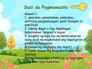 Susi sa Pagwawasto
Gawain 1
1. paaralan, pamahalaan, simbahan,
sentrong pangkalusugan, pook libangan at
pamilihan
2. tabing dagat o ilog, kapatagan,
kabundukan, lungsod o bayan
3. pangkat ng mga tao na naninirahan sa
isang pook na magkatulad ang kapaligiran at
pisikal na kalagayan
4. (maaaring magkaiba ang sagot)
5. Hindi, (maaaring magkakaiba ang mga
dahilan)
6. Ang Komunidad o Pamayan ay ang lugar
kung saan tayo kumikilos.
 