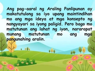 Ang pag-aaral ng Araling Panlipunan ay
makatutulong sa iyo upang maintindihan
mo ang mga ideya at mga konsepto ng
nangyayari sa iyong paligid. Pero bago mo
matutunan ang lahat ng iyon, nararapat
munang matutunan mo ang mga
pangunahing aralin.
 