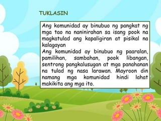 TUKLASIN
Ang komunidad ay binubuo ng pangkat ng
mga tao na naninirahan sa isang pook na
magkatulad ang kapaligiran at pisikal na
kalagayan
Ang komunidad ay binubuo ng paaralan,
pamilihan, sambahan, pook libangan,
sentrong pangkalusugan at mga panahanan
na tulad ng nasa larawan. Mayroon din
namang mga komunidad hindi lahat
makikita ang mga ito.
 