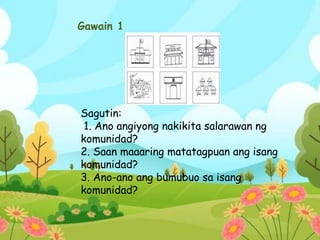 Gawain 1
Sagutin:
1. Ano angiyong nakikita salarawan ng
komunidad?
2. Saan maaaring matatagpuan ang isang
komunidad?
3. Ano-ano ang bumubuo sa isang
komunidad?
 