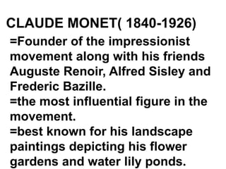 CLAUDE MONET( 1840-1926)
=Founder of the impressionist
movement along with his friends
Auguste Renoir, Alfred Sisley and
Frederic Bazille.
=the most influential figure in the
movement.
=best known for his landscape
paintings depicting his flower
gardens and water lily ponds.
 