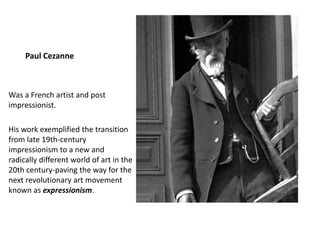 Paul Cezanne
Was a French artist and post
impressionist.
His work exemplified the transition
from late 19th-century
impressionism to a new and
radically different world of art in the
20th century-paving the way for the
next revolutionary art movement
known as expressionism.
 
