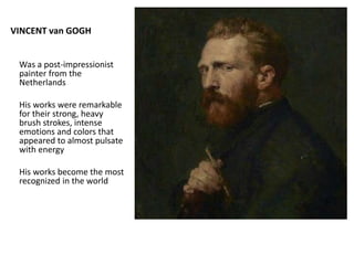VINCENT van GOGH
Was a post-impressionist
painter from the
Netherlands
His works were remarkable
for their strong, heavy
brush strokes, intense
emotions and colors that
appeared to almost pulsate
with energy
His works become the most
recognized in the world
 