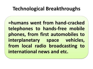 Technological Breakthroughs
=humans went from hand-cracked
telephones to hands-free mobile
phones, from first automobiles to
interplanetary space vehicles,
from local radio broadcasting to
international news and etc.
 