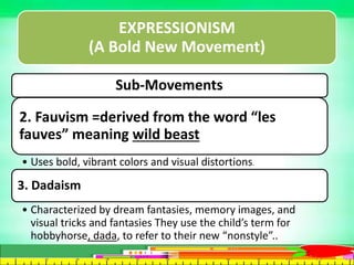 EXPRESSIONISM
(A Bold New Movement)
Sub-Movements:
2. Fauvism =derived from the word “les
fauves” meaning wild beast
• Uses bold, vibrant colors and visual distortions.
3. Dadaism
• Characterized by dream fantasies, memory images, and
visual tricks and fantasies They use the child’s term for
hobbyhorse, dada, to refer to their new “nonstyle”..
 