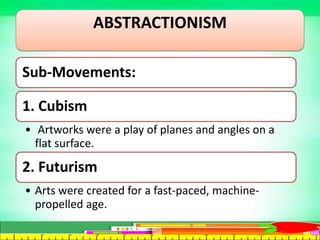 ABSTRACTIONISM
Sub-Movements:
1. Cubism
• Artworks were a play of planes and angles on a
flat surface.
2. Futurism
• Arts were created for a fast-paced, machine-
propelled age.
 