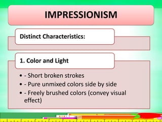 IMPRESSIONISM
Distinct Characteristics:
• - Short broken strokes
• - Pure unmixed colors side by side
• - Freely brushed colors (convey visual
effect)
1. Color and Light
 