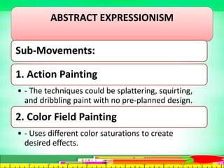 ABSTRACT EXPRESSIONISM
Sub-Movements:
1. Action Painting
• - The techniques could be splattering, squirting,
and dribbling paint with no pre-planned design.
2. Color Field Painting
• - Uses different color saturations to create
desired effects.
 