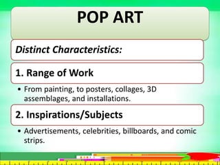 POP ART
Distinct Characteristics:
1. Range of Work
• From painting, to posters, collages, 3D
assemblages, and installations.
2. Inspirations/Subjects
• Advertisements, celebrities, billboards, and comic
strips.
 