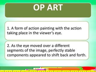 OP ART
1. A form of action painting with the action
taking place in the viewer’s eye.
2. As the eye moved over a different
segments of the image, perfectly stable
components appeared to shift back and forth.
 
