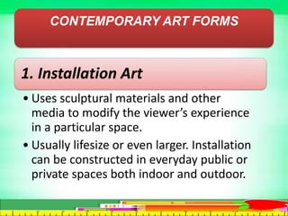 CONTEMPORARY ART FORMS
1. Installation Art
• Uses sculptural materials and other
media to modify the viewer’s experience
in a particular space.
• Usually lifesize or even larger. Installation
can be constructed in everyday public or
private spaces both indoor and outdoor.
 