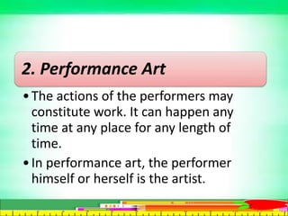 2. Performance Art
•The actions of the performers may
constitute work. It can happen any
time at any place for any length of
time.
•In performance art, the performer
himself or herself is the artist.
 