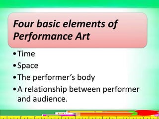 Four basic elements of
Performance Art
•Time
•Space
•The performer’s body
•A relationship between performer
and audience.
 