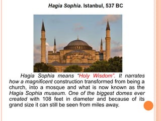 Hagia Sophia means “Holy Wisdom”. It narrates
how a magnificent construction transformed from being a
church, into a mosque and what is now known as the
Hagia Sophia museum. One of the biggest domes ever
created with 108 feet in diameter and because of its
grand size it can still be seen from miles away.
 