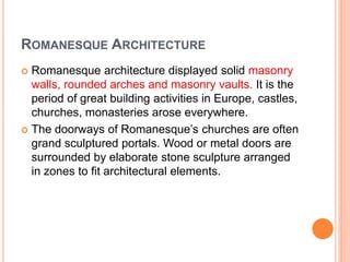 ROMANESQUE ARCHITECTURE
 Romanesque architecture displayed solid masonry
walls, rounded arches and masonry vaults. It is the
period of great building activities in Europe, castles,
churches, monasteries arose everywhere.
 The doorways of Romanesque’s churches are often
grand sculptured portals. Wood or metal doors are
surrounded by elaborate stone sculpture arranged
in zones to fit architectural elements.
 