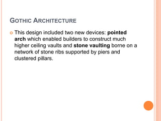 GOTHIC ARCHITECTURE
 This design included two new devices: pointed
arch which enabled builders to construct much
higher ceiling vaults and stone vaulting borne on a
network of stone ribs supported by piers and
clustered pillars.
 