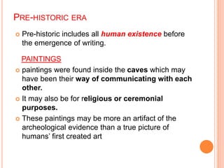 PRE-HISTORIC ERA
 Pre-historic includes all human existence before
the emergence of writing.
PAINTINGS
 paintings were found inside the caves which may
have been their way of communicating with each
other.
 It may also be for religious or ceremonial
purposes.
 These paintings may be more an artifact of the
archeological evidence than a true picture of
humans’ first created art
 