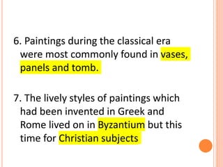 6. Paintings during the classical era
were most commonly found in vases,
panels and tomb.
7. The lively styles of paintings which
had been invented in Greek and
Rome lived on in Byzantium but this
time for Christian subjects
 