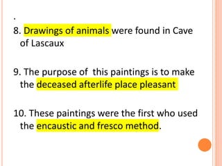 .
8. Drawings of animals were found in Cave
of Lascaux
9. The purpose of this paintings is to make
the deceased afterlife place pleasant
10. These paintings were the first who used
the encaustic and fresco method.
 