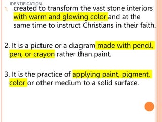 IDENTIFICATION
1. created to transform the vast stone interiors
with warm and glowing color and at the
same time to instruct Christians in their faith.
2. It is a picture or a diagram made with pencil,
pen, or crayon rather than paint.
3. It is the practice of applying paint, pigment,
color or other medium to a solid surface.
 