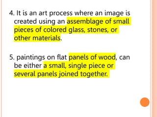 4. It is an art process where an image is
created using an assemblage of small
pieces of colored glass, stones, or
other materials.
5. paintings on flat panels of wood, can
be either a small, single piece or
several panels joined together.
 