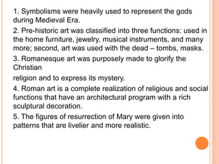 1. Symbolisms were heavily used to represent the gods
during Medieval Era.
2. Pre-historic art was classified into three functions: used in
the home furniture, jewelry, musical instruments, and many
more; second, art was used with the dead – tombs, masks.
3. Romanesque art was purposely made to glorify the
Christian
religion and to express its mystery.
4. Roman art is a complete realization of religious and social
functions that have an architectural program with a rich
sculptural decoration.
5. The figures of resurrection of Mary were given into
patterns that are livelier and more realistic.
 