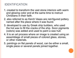 IDENTIFICATION
1. created to transform the vast stone interiors with warm
and glowing color and at the same time to instruct
Christians in their faith.
2. also referred to as Kerch Vases are red-figured pottery
named after the place where it was found.
3. developed to use by Greek ship builders, who used
the hot wax to fill the cracks of the ship. Soon pigments
(colors) was added and used to paint a wax hull.
4. It is an art process where an image is created using an
assemblage of small pieces of colored glass, stones,
or other materials.
5. paintings on flat panels of wood, can be either a small,
single piece or several panels joined together.
 