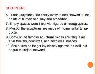 SCULPTURE
6. Their sculptures had finally evolved and showed all the
points of human anatomy and proportion.
7. Empty spaces were filled with figures or hieroglyphics.
8. Most of the sculptures are made of monumental terra-
cotta.
9. Some of the famous sculptural pieces are reliquaries,
altar frontals, crucifixes, and devotional images
10. Sculptures no longer lay closely against the wall, but
begun to project outward.
 
