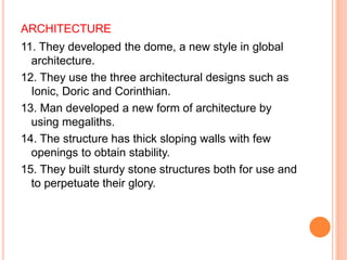 ARCHITECTURE
11. They developed the dome, a new style in global
architecture.
12. They use the three architectural designs such as
Ionic, Doric and Corinthian.
13. Man developed a new form of architecture by
using megaliths.
14. The structure has thick sloping walls with few
openings to obtain stability.
15. They built sturdy stone structures both for use and
to perpetuate their glory.
 