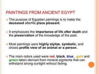 PAINTINGS FROM ANCIENT EGYPT
 The purpose of Egyptian paintings is to make the
deceased afterlife place pleasant.
 It emphasizes the importance of life after death and
the preservation of the knowledge of the past.
 Most paintings were highly stylize, symbolic, and
shows profile view of an animal or a person.
 The main colors used were red, black, blue , gold and
green taken derived from mineral pigments that can
withstand strong sunlight without fading.
 