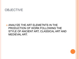 OBJECTIVE
 ANALYZE THE ART ELEMETNTS IN THE
PRODUCTION OF WORK FOLLOWING THE
STYLE OF ANCIENT ART, CLASSICAL ART AND
MEDIEVAL ART.
 
