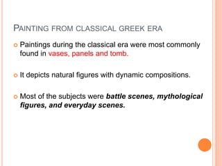 PAINTING FROM CLASSICAL GREEK ERA
 Paintings during the classical era were most commonly
found in vases, panels and tomb.
 It depicts natural figures with dynamic compositions.
 Most of the subjects were battle scenes, mythological
figures, and everyday scenes.
 