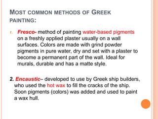 MOST COMMON METHODS OF GREEK
PAINTING:
1. Fresco- method of painting water-based pigments
on a freshly applied plaster usually on a wall
surfaces. Colors are made with grind powder
pigments in pure water, dry and set with a plaster to
become a permanent part of the wall. Ideal for
murals, durable and has a matte style.
2. Encaustic– developed to use by Greek ship builders,
who used the hot wax to fill the cracks of the ship.
Soon pigments (colors) was added and used to paint
a wax hull.
 