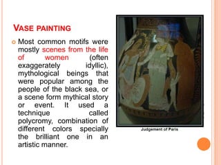 VASE PAINTING
 Most common motifs were
mostly scenes from the life
of women (often
exaggerately idyllic),
mythological beings that
were popular among the
people of the black sea, or
a scene form mythical story
or event. It used a
technique called
polycromy, combination of
different colors specially
the brilliant one in an
artistic manner.
 