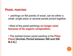 PANEL PAINTING
• paintings on flat panels of wood, can be either a
small, single piece or several panels joined together.
• Most of the panel paintings no longer exist
because of its organic composition.
• The earliest known panel painting is the Pitsa
Panel (Archaic Period between 540 and 530
B.C.E.)
 