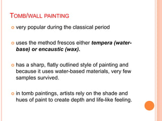 TOMB/WALL PAINTING
 very popular during the classical period
 uses the method frescos either tempera (water-
base) or encaustic (wax).
 has a sharp, flatly outlined style of painting and
because it uses water-based materials, very few
samples survived.
 in tomb paintings, artists rely on the shade and
hues of paint to create depth and life-like feeling.
 