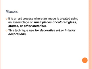 MOSAIC
 It is an art process where an image is created using
an assemblage of small pieces of colored glass,
stones, or other materials.
 This technique use for decorative art or interior
decorations.
 
