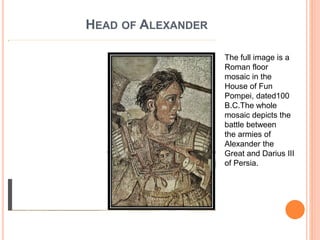 HEAD OF ALEXANDER
The full image is a
Roman floor
mosaic in the
House of Fun
Pompei, dated100
B.C.The whole
mosaic depicts the
battle between
the armies of
Alexander the
Great and Darius III
of Persia.
 