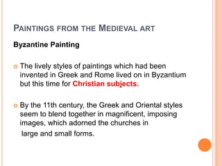 PAINTINGS FROM THE MEDIEVAL ART
Byzantine Painting
 The lively styles of paintings which had been
invented in Greek and Rome lived on in Byzantium
but this time for Christian subjects.
 By the 11th century, the Greek and Oriental styles
seem to blend together in magnificent, imposing
images, which adorned the churches in
large and small forms.
 
