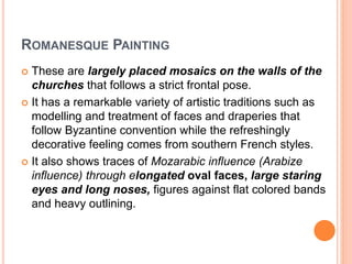 ROMANESQUE PAINTING
 These are largely placed mosaics on the walls of the
churches that follows a strict frontal pose.
 It has a remarkable variety of artistic traditions such as
modelling and treatment of faces and draperies that
follow Byzantine convention while the refreshingly
decorative feeling comes from southern French styles.
 It also shows traces of Mozarabic influence (Arabize
influence) through elongated oval faces, large staring
eyes and long noses, figures against flat colored bands
and heavy outlining.
 