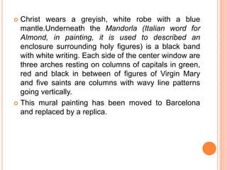  Christ wears a greyish, white robe with a blue
mantle.Underneath the Mandorla (Italian word for
Almond, in painting, it is used to described an
enclosure surrounding holy figures) is a black band
with white writing. Each side of the center window are
three arches resting on columns of capitals in green,
red and black in between of figures of Virgin Mary
and five saints are columns with wavy line patterns
going vertically.
 This mural painting has been moved to Barcelona
and replaced by a replica.
 