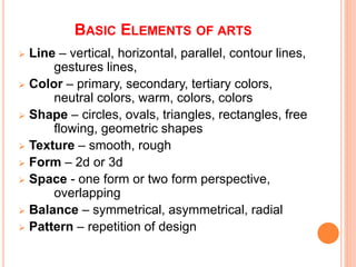 BASIC ELEMENTS OF ARTS
 Line – vertical, horizontal, parallel, contour lines,
gestures lines,
 Color – primary, secondary, tertiary colors,
neutral colors, warm, colors, colors
 Shape – circles, ovals, triangles, rectangles, free
flowing, geometric shapes
 Texture – smooth, rough
 Form – 2d or 3d
 Space - one form or two form perspective,
overlapping
 Balance – symmetrical, asymmetrical, radial
 Pattern – repetition of design
 