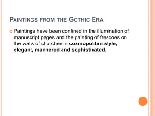 PAINTINGS FROM THE GOTHIC ERA
 Paintings have been confined in the illumination of
manuscript pages and the painting of frescoes on
the walls of churches in cosmopolitan style,
elegant, mannered and sophisticated.
 